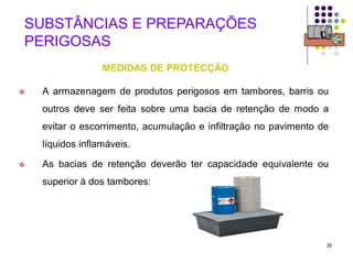 35
SUBSTÂNCIAS E PREPARAÇÕES
PERIGOSAS
MEDIDAS DE PROTECÇÃO
 A armazenagem de produtos perigosos em tambores, barris ou
outros deve ser feita sobre uma bacia de retenção de modo a
evitar o escorrimento, acumulação e infiltração no pavimento de
líquidos inflamáveis.
 As bacias de retenção deverão ter capacidade equivalente ou
superior à dos tambores:
 
