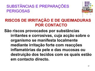 37
SUBSTÂNCIAS E PREPARAÇÕES
PERIGOSAS
RISCOS DE IRRITAÇÃO E DE QUEIMADURAS
POR CONTACTO
São riscos provocados por substâncias
irritantes e corrosivas, cuja acção sobre o
organismo se manifesta localmente
mediante irritação forte com reacções
inflamatórias da pele e das mucosas ou
destruição dos tecidos com os quais estão
em contacto directo.
 