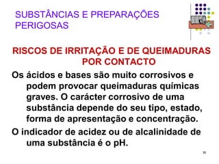 38
SUBSTÂNCIAS E PREPARAÇÕES
PERIGOSAS
RISCOS DE IRRITAÇÃO E DE QUEIMADURAS
POR CONTACTO
Os ácidos e bases são muito corrosivos e
podem provocar queimaduras químicas
graves. O carácter corrosivo de uma
substância depende do seu tipo, estado,
forma de apresentação e concentração.
O indicador de acidez ou de alcalinidade de
uma substância é o pH.
 