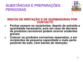 39
SUBSTÂNCIAS E PREPARAÇÕES
PERIGOSAS
RISCOS DE IRRITAÇÃO E DE QUEIMADURAS POR
CONTACTO
 Fechar sempre os recipientes, depois de extraída a
quantidade necessária, pois em caso de derrame
de produtos corrosivos podem ocorrer acidentes
graves;
 Colocar os produtos corrosivos separados, e em
recipientes de pequena capacidade o mais perto
possível do solo, com bacias de retenção;
 