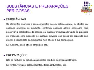 4
 SUBSTÂNCIAS
Os elementos químicos e seus compostos no seu estado natural, ou obtidos por
qualquer processo de produção, contendo qualquer aditivo necessário para
preservar a estabilidade do produto ou qualquer impureza derivada do processo
de produção, com excepção de qualquer solvente que possa ser separado sem
afectar a estabilidade da substância nem alterar a sua composição.
Ex: Acetona, álcool etílico, amoníaco, etc.
 PREPARAÇÕES
São as misturas ou soluções compostas por duas ou mais substâncias.
Ex: Tintas, vernizes, colas, diluentes, desengordurantes, etc.
SUBSTÂNCIAS E PREPARAÇÕES
PERIGOSAS
 