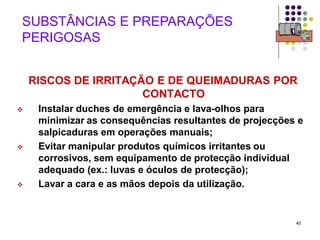 40
SUBSTÂNCIAS E PREPARAÇÕES
PERIGOSAS
RISCOS DE IRRITAÇÃO E DE QUEIMADURAS POR
CONTACTO
 Instalar duches de emergência e lava-olhos para
minimizar as consequências resultantes de projecções e
salpicaduras em operações manuais;
 Evitar manipular produtos químicos irritantes ou
corrosivos, sem equipamento de protecção individual
adequado (ex.: luvas e óculos de protecção);
 Lavar a cara e as mãos depois da utilização.
 