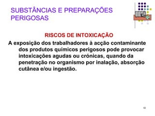 42
SUBSTÂNCIAS E PREPARAÇÕES
PERIGOSAS
RISCOS DE INTOXICAÇÃO
A exposição dos trabalhadores à acção contaminante
dos produtos químicos perigosos pode provocar
intoxicações agudas ou crónicas, quando da
penetração no organismo por inalação, absorção
cutânea e/ou ingestão.
 