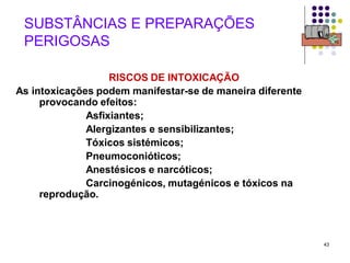 43
SUBSTÂNCIAS E PREPARAÇÕES
PERIGOSAS
RISCOS DE INTOXICAÇÃO
As intoxicações podem manifestar-se de maneira diferente
provocando efeitos:
Asfixiantes;
Alergizantes e sensibilizantes;
Tóxicos sistémicos;
Pneumoconióticos;
Anestésicos e narcóticos;
Carcinogénicos, mutagénicos e tóxicos na
reprodução.
 