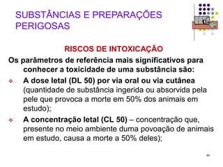 44
SUBSTÂNCIAS E PREPARAÇÕES
PERIGOSAS
RISCOS DE INTOXICAÇÃO
Os parâmetros de referência mais significativos para
conhecer a toxicidade de uma substância são:
 A dose letal (DL 50) por via oral ou via cutânea
(quantidade de substância ingerida ou absorvida pela
pele que provoca a morte em 50% dos animais em
estudo);
 A concentração letal (CL 50) – concentração que,
presente no meio ambiente duma povoação de animais
em estudo, causa a morte a 50% deles);
 