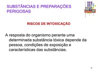 46
SUBSTÂNCIAS E PREPARAÇÕES
PERIGOSAS
RISCOS DE INTOXICAÇÃO
A resposta do organismo perante uma
determinada substância tóxica depende da
pessoa, condições de exposição e
características das substâncias.
 