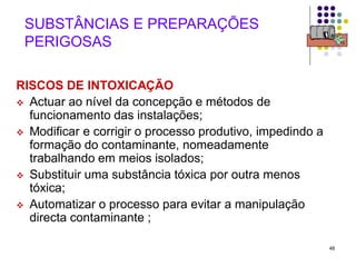 48
SUBSTÂNCIAS E PREPARAÇÕES
PERIGOSAS
RISCOS DE INTOXICAÇÃO
 Actuar ao nível da concepção e métodos de
funcionamento das instalações;
 Modificar e corrigir o processo produtivo, impedindo a
formação do contaminante, nomeadamente
trabalhando em meios isolados;
 Substituir uma substância tóxica por outra menos
tóxica;
 Automatizar o processo para evitar a manipulação
directa contaminante ;
 
