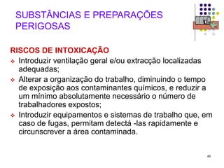 49
SUBSTÂNCIAS E PREPARAÇÕES
PERIGOSAS
RISCOS DE INTOXICAÇÃO
 Introduzir ventilação geral e/ou extracção localizadas
adequadas;
 Alterar a organização do trabalho, diminuindo o tempo
de exposição aos contaminantes químicos, e reduzir a
um mínimo absolutamente necessário o número de
trabalhadores expostos;
 Introduzir equipamentos e sistemas de trabalho que, em
caso de fugas, permitam detectá -las rapidamente e
circunscrever a área contaminada.
 