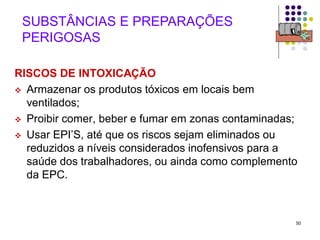 50
SUBSTÂNCIAS E PREPARAÇÕES
PERIGOSAS
RISCOS DE INTOXICAÇÃO
 Armazenar os produtos tóxicos em locais bem
ventilados;
 Proibir comer, beber e fumar em zonas contaminadas;
 Usar EPI’S, até que os riscos sejam eliminados ou
reduzidos a níveis considerados inofensivos para a
saúde dos trabalhadores, ou ainda como complemento
da EPC.
 