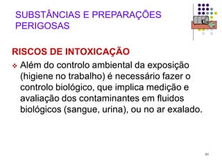 51
SUBSTÂNCIAS E PREPARAÇÕES
PERIGOSAS
RISCOS DE INTOXICAÇÃO
 Além do controlo ambiental da exposição
(higiene no trabalho) é necessário fazer o
controlo biológico, que implica medição e
avaliação dos contaminantes em fluidos
biológicos (sangue, urina), ou no ar exalado.
 