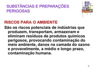53
SUBSTÂNCIAS E PREPARAÇÕES
PERIGOSAS
RISCOS PARA O AMBIENTE
São os riscos potenciais de indústrias que
produzem, transportam, armazenam e
eliminam resíduos de produtos químicos
perigosos, provocando contaminação do
meio ambiente, danos na camada do ozono
e provavelmente, a médio e longo prazo,
contaminação humana.
 
