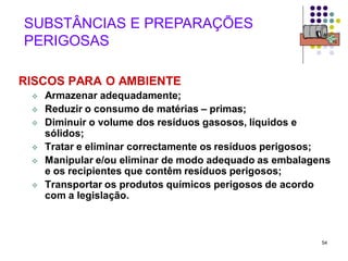 54
SUBSTÂNCIAS E PREPARAÇÕES
PERIGOSAS
RISCOS PARA O AMBIENTE
 Armazenar adequadamente;
 Reduzir o consumo de matérias – primas;
 Diminuir o volume dos resíduos gasosos, líquidos e
sólidos;
 Tratar e eliminar correctamente os resíduos perigosos;
 Manipular e/ou eliminar de modo adequado as embalagens
e os recipientes que contêm resíduos perigosos;
 Transportar os produtos químicos perigosos de acordo
com a legislação.
 