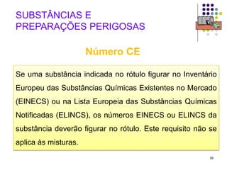 56
Se uma substância indicada no rótulo figurar no Inventário
Europeu das Substâncias Químicas Existentes no Mercado
(EINECS) ou na Lista Europeia das Substâncias Químicas
Notificadas (ELINCS), os números EINECS ou ELINCS da
substância deverão figurar no rótulo. Este requisito não se
aplica às misturas.
SUBSTÂNCIAS E
PREPARAÇÕES PERIGOSAS
Número CE
 