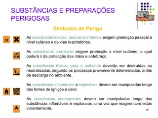 58
As substâncias tóxicas, nocivas e irritantes exigem protecção pessoal a
nível cutâneo e de vias respiratórias.
As substâncias corrosivas exigem protecção a nível cutâneo, a qual
poderá ir da protecção das mãos e antebraço.
As substâncias tóxicas para o ambiente deverão ser destruídas ou
neutralizadas, segundo os processos previamente determinados, antes
de descarga no ambiente.
As substâncias inflamáveis e explosivas devem ser manipuladas longe
das fontes de ignição e calor.
As substâncias comburentes devem ser manipuladas longe das
substâncias inflamáveis e explosivas, uma vez que reagem com estas
violentamente.
SUBSTÂNCIAS E PREPARAÇÕES
PERIGOSAS
Símbolos de Perigo
 