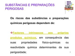 6
SUBSTÂNCIAS E PREPARAÇÕES
PERIGOSAS
Os riscos das substâncias e preparações
químicas perigosas dependem de:
Factores intrínsecos aos próprios
produtos químicos, em consequência das
suas propriedades físico-químicas ou
reactividade química determinantes da sua
perigosidade;
 