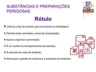 Rótulo
Informa o tipo de produto que se encontra na embalagem;
Permite evitar confusões e erros de manipulação;
Ajuda a organizar a prevenção;
É um auxiliar no armazenamento de produtos;
É precioso em caso de acidente;
Alerta para a gestão de resíduos e a protecção do ambiente.
SUBSTÂNCIAS E PREPARAÇÕES
PERIGOSAS
 