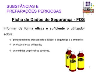 61
Informar de forma eficaz e suficiente o utilizador
sobre:
 perigosidade do produto para a saúde, a segurança e o ambiente;
 os riscos da sua utilização;
 as medidas de primeiros socorros.
SUBSTÂNCIAS E
PREPARAÇÕES PERIGOSAS
Ficha de Dados de Segurança - FDS
 