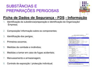 62
1. Identificação da substância/preparação e identificação da Organização/
Empresa;
2. Composição/ informação sobre os componentes;
3. Identificação dos perigos;
4. Primeiros socorros;
5. Medidas de combate a incêndios;
6. Medidas a tomar em caso de fugas acidentais;
7. Manuseamento e armazenagem;
8. Controlo de exposição / protecção individual;
SUBSTÂNCIAS E
PREPARAÇÕES PERIGOSAS
Ficha de Dados de Segurança - FDS - Informação
 