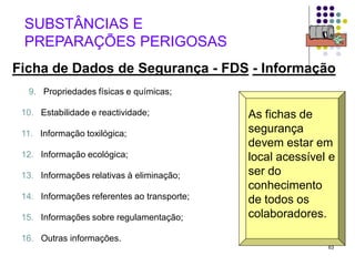 63
Ficha de Dados de Segurança - FDS - Informação
SUBSTÂNCIAS E
PREPARAÇÕES PERIGOSAS
As fichas de
segurança
devem estar em
local acessível e
ser do
conhecimento
de todos os
colaboradores.
9. Propriedades físicas e químicas;
12. Informação ecológica;
13. Informações relativas à eliminação;
14. Informações referentes ao transporte;
16. Outras informações.
11. Informação toxilógica;
15. Informações sobre regulamentação;
10. Estabilidade e reactividade;
 