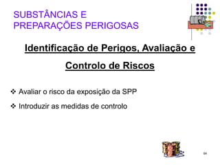 64
Identificação de Perigos, Avaliação e
Controlo de Riscos
 Avaliar o risco da exposição da SPP
 Introduzir as medidas de controlo
SUBSTÂNCIAS E
PREPARAÇÕES PERIGOSAS
 