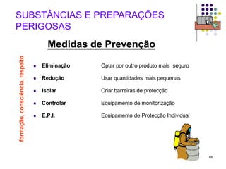 68
 Eliminação Optar por outro produto mais seguro
 Redução Usar quantidades mais pequenas
 Isolar Criar barreiras de protecção
 Controlar Equipamento de monitorização
 E.P.I. Equipamento de Protecção Individual
SUBSTÂNCIAS E PREPARAÇÕES
PERIGOSAS
Medidas de Prevenção
formação,
consciência,
respeito
 