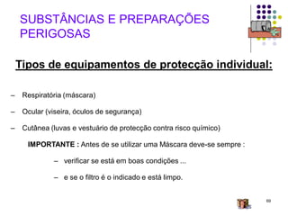 69
– Respiratória (máscara)
– Ocular (viseira, óculos de segurança)
– Cutânea (luvas e vestuário de protecção contra risco químico)
IMPORTANTE : Antes de se utilizar uma Máscara deve-se sempre :
– verificar se está em boas condições ...
– e se o filtro é o indicado e está limpo.
SUBSTÂNCIAS E PREPARAÇÕES
PERIGOSAS
Tipos de equipamentos de protecção individual:
 