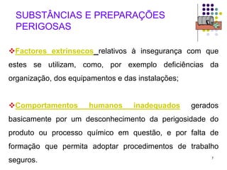 7
SUBSTÂNCIAS E PREPARAÇÕES
PERIGOSAS
Factores extrínsecos relativos à insegurança com que
estes se utilizam, como, por exemplo deficiências da
organização, dos equipamentos e das instalações;
Comportamentos humanos inadequados gerados
basicamente por um desconhecimento da perigosidade do
produto ou processo químico em questão, e por falta de
formação que permita adoptar procedimentos de trabalho
seguros.
 