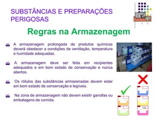 73
SUBSTÂNCIAS E PREPARAÇÕES
PERIGOSAS
Regras na Armazenagem
 A armazenagem prolongada de produtos químicos
deverá obedecer a condições de ventilação, temperatura
e humidade adequadas.
 A armazenagem deve ser feita em recipientes
adequados e em bom estado de conservação e nunca
abertos.
 Os rótulos das substâncias armazenadas devem estar
em bom estado de conservação e legíveis.
 Na zona de armazenagem não devem existir garrafas ou
embalagens de comida.


 