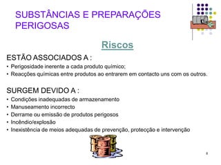 8
ESTÃO ASSOCIADOS A :
• Perigosidade inerente a cada produto químico;
• Reacções químicas entre produtos ao entrarem em contacto uns com os outros.
SURGEM DEVIDO A :
• Condições inadequadas de armazenamento
• Manuseamento incorrecto
• Derrame ou emissão de produtos perigosos
• Incêndio/explosão
• Inexistência de meios adequadas de prevenção, protecção e intervenção
SUBSTÂNCIAS E PREPARAÇÕES
PERIGOSAS
Riscos
 