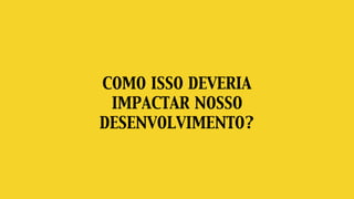 COMO ISSO DEVERIA
IMPACTAR NOSSO
DESENVOLVIMENTO?
 
