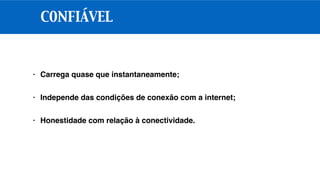 CONFIÁVEL
• Carrega quase que instantaneamente;
• Independe das condições de conexão com a internet;
• Honestidade com relação à conectividade.
 