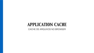 APPLICATION CACHE
CACHE DE ARQUIVOS NO BROWSER
 