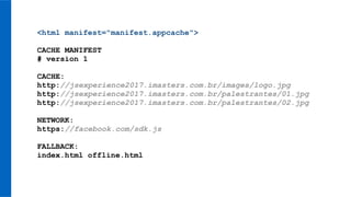 <html manifest="manifest.appcache">
CACHE MANIFEST
# version 1
CACHE:
http://jsexperience2017.imasters.com.br/images/logo.jpg
http://jsexperience2017.imasters.com.br/palestrantes/01.jpg
http://jsexperience2017.imasters.com.br/palestrantes/02.jpg
NETWORK:
https://facebook.com/sdk.js
FALLBACK:
index.html offline.html
 