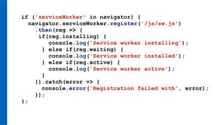 if ('serviceWorker' in navigator) {
navigator.serviceWorker.register('/js/sw.js')
.then(reg => {
if(reg.installing) {
console.log('Service worker installing');
} else if(reg.waiting) {
console.log('Service worker installed');
} else if(reg.active) {
console.log('Service worker active');
}
}).catch(error => {
console.error('Registration failed with', error);
});
};
 