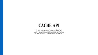 CACHE API
CACHE PROGRAMÁTICO
DE ARQUIVOS NO BROWSER
 