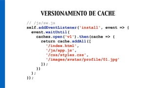 // /js/sw.js
self.addEventListener('install', event => {
event.waitUntil(
caches.open('v1').then(cache => {
return cache.addAll([
'/index.html',
'/js/app.js',
'/css/styles.css',
'/images/avatar/profile/01.jpg'
]);
})
);
});
VERSIONAMENTO DE CACHE
 