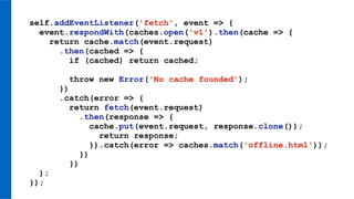 self.addEventListener('fetch', event => {
event.respondWith(caches.open('v1').then(cache => {
return cache.match(event.request)
.then(cached => {
if (cached) return cached;
throw new Error('No cache founded');
})
.catch(error => {
return fetch(event.request)
.then(response => {
cache.put(event.request, response.clone());
return response;
}).catch(error => caches.match('offline.html'));
})
})
);
});
 