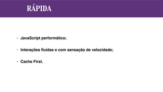 RÁPIDA
• JavaScript performático;
• Interações ﬂuídas e com sensação de velocidade;
• Cache First.
 