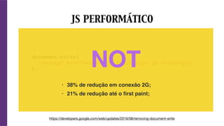document.write(
'<script src="https://js.com/script.js"></script>'
);
JS PERFORMÁTICO
https://developers.google.com/web/updates/2016/08/removing-document-write
NOT
• 38% de redução em conexão 2G;
• 21% de redução até o ﬁrst paint;
 