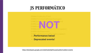 DOMAttrModified
DOMAttributeNameChanged
DOMCharacterDataModified
DOMElementNameChanged
DOMNodeInserted
DOMNodeInsertedIntoDocument
DOMNodeRemoved
DOMNodeRemovedFromDocument
DOMSubtreeModified
JS PERFORMÁTICO
https://developers.google.com/web/tools/lighthouse/audits/mutation-events
NOT
• Performance baixa!
• Deprecated events!
 