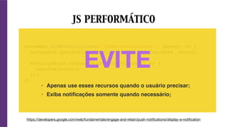 document.addEventListener('DOMContentLoaded', (event) => {
navigator.geolocation.getCurrentPosition(success, error);
Notification.requestPermission((result) => {
resolve(result);
});
});
EVITE
JS PERFORMÁTICO
https://developers.google.com/web/fundamentals/engage-and-retain/push-notiﬁcations/display-a-notiﬁcation
• Apenas use esses recursos quando o usuário precisar;
• Exiba notiﬁcações somente quando necessário;
 