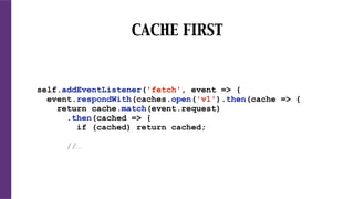 CACHE FIRST
self.addEventListener('fetch', event => {
event.respondWith(caches.open('v1').then(cache => {
return cache.match(event.request)
.then(cached => {
if (cached) return cached;
//…
 