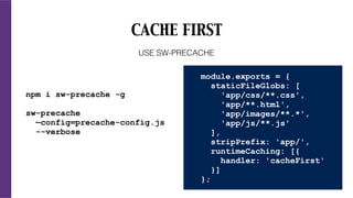 CACHE FIRST
npm i sw-precache -g
sw-precache
—config=precache-config.js
--verbose
USE SW-PRECACHE
module.exports = {
staticFileGlobs: [
'app/css/**.css',
'app/**.html',
'app/images/**.*',
'app/js/**.js'
],
stripPrefix: 'app/',
runtimeCaching: [{
handler: 'cacheFirst'
}]
};
 