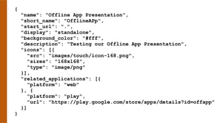 {
"name": "Offline App Presentation",
"short_name": "OfflineAPp",
"start_url": ".",
"display": "standalone",
"background_color": "#fff",
"description": "Testing our Offline App Presentation",
"icons": [{
"src": “images/touch/icon-168.png",
"sizes": "168x168",
"type": "image/png"
}],
"related_applications": [{
"platform": "web"
}, {
"platform": "play",
"url": "https://play.google.com/store/apps/details?id=offapp"
}]
}
 