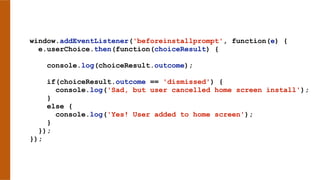 window.addEventListener('beforeinstallprompt', function(e) {
e.userChoice.then(function(choiceResult) {
console.log(choiceResult.outcome);
if(choiceResult.outcome == 'dismissed') {
console.log('Sad, but user cancelled home screen install');
}
else {
console.log('Yes! User added to home screen');
}
});
});
 