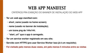 WEB APP MANIFEST
• Ter um web app manifest com:
• short_name (usado na home screen);
• name (usado no banner de instalação);
• um ícone png de 144x144;
• “start_url” que o app é carregado.
• Ter um service worker registrado em seu site;
• Servido com HTTPS (pra usar Service Worker isso já é um requisito);
• Foi visitado pelo menos duas vezes, em pelo menos 5 minutos entre as visitas
CRITÉRIOS PRA EXIBIÇÃO DO BANNER DE INSTALAÇÃO DO WEB APP
 