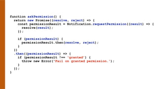 function askPermission() {
return new Promise((resolve, reject) => {
const permissionResult = Notification.requestPermission((result) => {
resolve(result);
});
if (permissionResult) {
permissionResult.then(resolve, reject);
}
})
.then((permissionResult) => {
if (permissionResult !== 'granted') {
throw new Error('Fail on granted permission.');
}
});
}
 