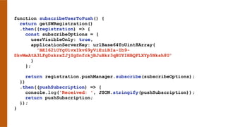 function subscribeUserToPush() {
return getSWRegistration()
.then((registration) => {
const subscribeOptions = {
userVisibleOnly: true,
applicationServerKey: urlBase64ToUint8Array(
'BEl62iUYgUivxIkv69yViEuiBIa-Ib9-
SkvMeAtA3LFgDzkrxZJjSgSnfckjBJuBkr3qBUYIHBQFLXYp5Nksh8U'
)
};
return registration.pushManager.subscribe(subscribeOptions);
})
.then((pushSubscription) => {
console.log('Received: ', JSON.stringify(pushSubscription));
return pushSubscription;
});
}
 