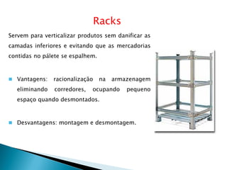 Racks
Servem para verticalizar produtos sem danificar as
camadas inferiores e evitando que as mercadorias
contidas no pálete se espalhem.
 Vantagens: racionalização na armazenagem
eliminando corredores, ocupando pequeno
espaço quando desmontados.
 Desvantagens: montagem e desmontagem.
 