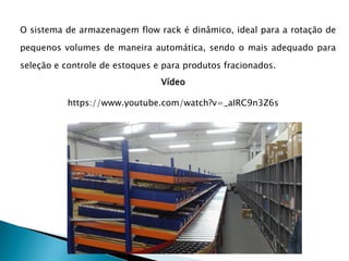 O sistema de armazenagem flow rack é dinâmico, ideal para a rotação de
pequenos volumes de maneira automática, sendo o mais adequado para
seleção e controle de estoques e para produtos fracionados.
Vídeo
https://www.youtube.com/watch?v=_aIRC9n3Z6s
 